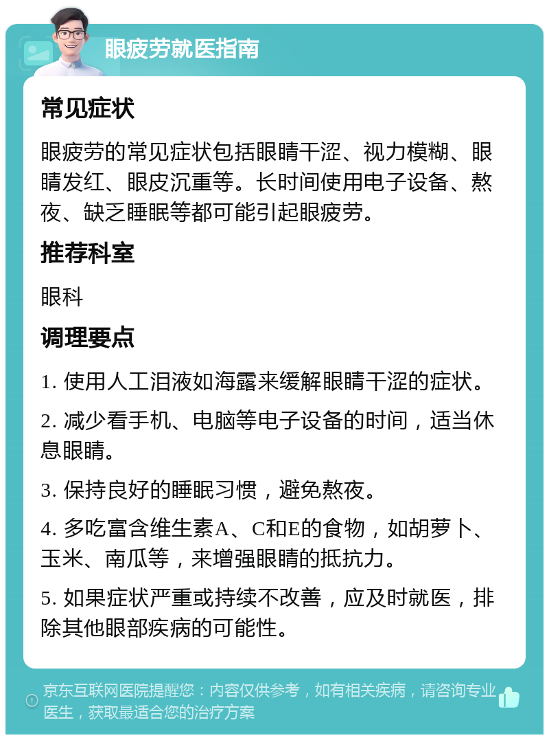 眼疲劳就医指南 常见症状 眼疲劳的常见症状包括眼睛干涩、视力模糊、眼睛发红、眼皮沉重等。长时间使用电子设备、熬夜、缺乏睡眠等都可能引起眼疲劳。 推荐科室 眼科 调理要点 1. 使用人工泪液如海露来缓解眼睛干涩的症状。 2. 减少看手机、电脑等电子设备的时间，适当休息眼睛。 3. 保持良好的睡眠习惯，避免熬夜。 4. 多吃富含维生素A、C和E的食物，如胡萝卜、玉米、南瓜等，来增强眼睛的抵抗力。 5. 如果症状严重或持续不改善，应及时就医，排除其他眼部疾病的可能性。