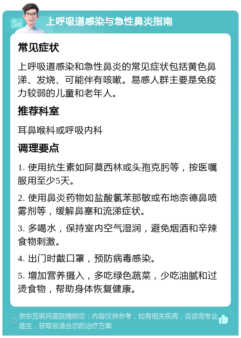 上呼吸道感染与急性鼻炎指南 常见症状 上呼吸道感染和急性鼻炎的常见症状包括黄色鼻涕、发烧、可能伴有咳嗽。易感人群主要是免疫力较弱的儿童和老年人。 推荐科室 耳鼻喉科或呼吸内科 调理要点 1. 使用抗生素如阿莫西林或头孢克肟等，按医嘱服用至少5天。 2. 使用鼻炎药物如盐酸氯苯那敏或布地奈德鼻喷雾剂等，缓解鼻塞和流涕症状。 3. 多喝水，保持室内空气湿润，避免烟酒和辛辣食物刺激。 4. 出门时戴口罩，预防病毒感染。 5. 增加营养摄入，多吃绿色蔬菜，少吃油腻和过烫食物，帮助身体恢复健康。