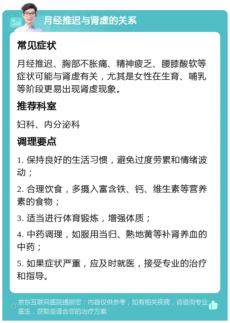 月经推迟与肾虚的关系 常见症状 月经推迟、胸部不胀痛、精神疲乏、腰膝酸软等症状可能与肾虚有关，尤其是女性在生育、哺乳等阶段更易出现肾虚现象。 推荐科室 妇科、内分泌科 调理要点 1. 保持良好的生活习惯，避免过度劳累和情绪波动； 2. 合理饮食，多摄入富含铁、钙、维生素等营养素的食物； 3. 适当进行体育锻炼，增强体质； 4. 中药调理，如服用当归、熟地黄等补肾养血的中药； 5. 如果症状严重，应及时就医，接受专业的治疗和指导。