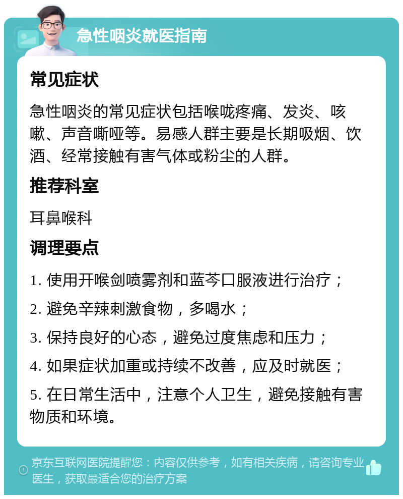 急性咽炎就医指南 常见症状 急性咽炎的常见症状包括喉咙疼痛、发炎、咳嗽、声音嘶哑等。易感人群主要是长期吸烟、饮酒、经常接触有害气体或粉尘的人群。 推荐科室 耳鼻喉科 调理要点 1. 使用开喉剑喷雾剂和蓝芩口服液进行治疗； 2. 避免辛辣刺激食物，多喝水； 3. 保持良好的心态，避免过度焦虑和压力； 4. 如果症状加重或持续不改善，应及时就医； 5. 在日常生活中，注意个人卫生，避免接触有害物质和环境。