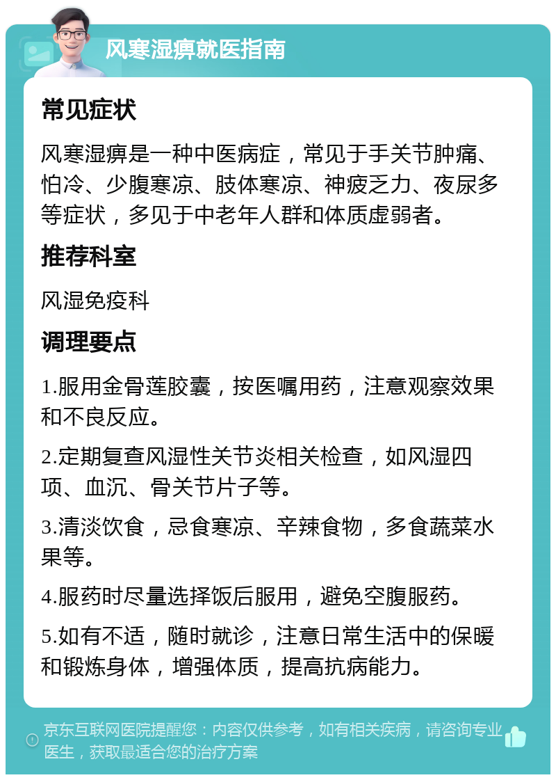 风寒湿痹就医指南 常见症状 风寒湿痹是一种中医病症，常见于手关节肿痛、怕冷、少腹寒凉、肢体寒凉、神疲乏力、夜尿多等症状，多见于中老年人群和体质虚弱者。 推荐科室 风湿免疫科 调理要点 1.服用金骨莲胶囊，按医嘱用药，注意观察效果和不良反应。 2.定期复查风湿性关节炎相关检查，如风湿四项、血沉、骨关节片子等。 3.清淡饮食，忌食寒凉、辛辣食物，多食蔬菜水果等。 4.服药时尽量选择饭后服用，避免空腹服药。 5.如有不适，随时就诊，注意日常生活中的保暖和锻炼身体，增强体质，提高抗病能力。