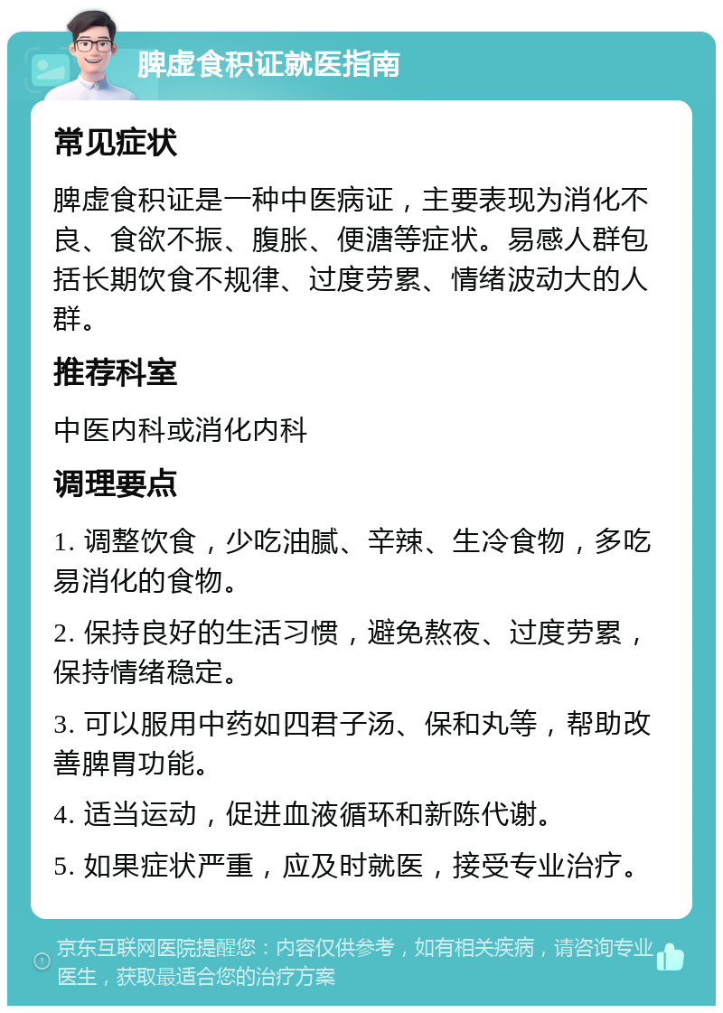 脾虚食积证就医指南 常见症状 脾虚食积证是一种中医病证，主要表现为消化不良、食欲不振、腹胀、便溏等症状。易感人群包括长期饮食不规律、过度劳累、情绪波动大的人群。 推荐科室 中医内科或消化内科 调理要点 1. 调整饮食，少吃油腻、辛辣、生冷食物，多吃易消化的食物。 2. 保持良好的生活习惯，避免熬夜、过度劳累，保持情绪稳定。 3. 可以服用中药如四君子汤、保和丸等，帮助改善脾胃功能。 4. 适当运动，促进血液循环和新陈代谢。 5. 如果症状严重，应及时就医，接受专业治疗。