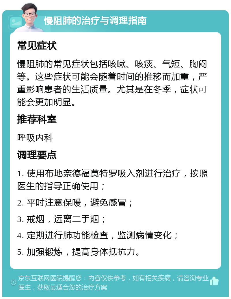 慢阻肺的治疗与调理指南 常见症状 慢阻肺的常见症状包括咳嗽、咳痰、气短、胸闷等。这些症状可能会随着时间的推移而加重，严重影响患者的生活质量。尤其是在冬季，症状可能会更加明显。 推荐科室 呼吸内科 调理要点 1. 使用布地奈德福莫特罗吸入剂进行治疗，按照医生的指导正确使用； 2. 平时注意保暖，避免感冒； 3. 戒烟，远离二手烟； 4. 定期进行肺功能检查，监测病情变化； 5. 加强锻炼，提高身体抵抗力。