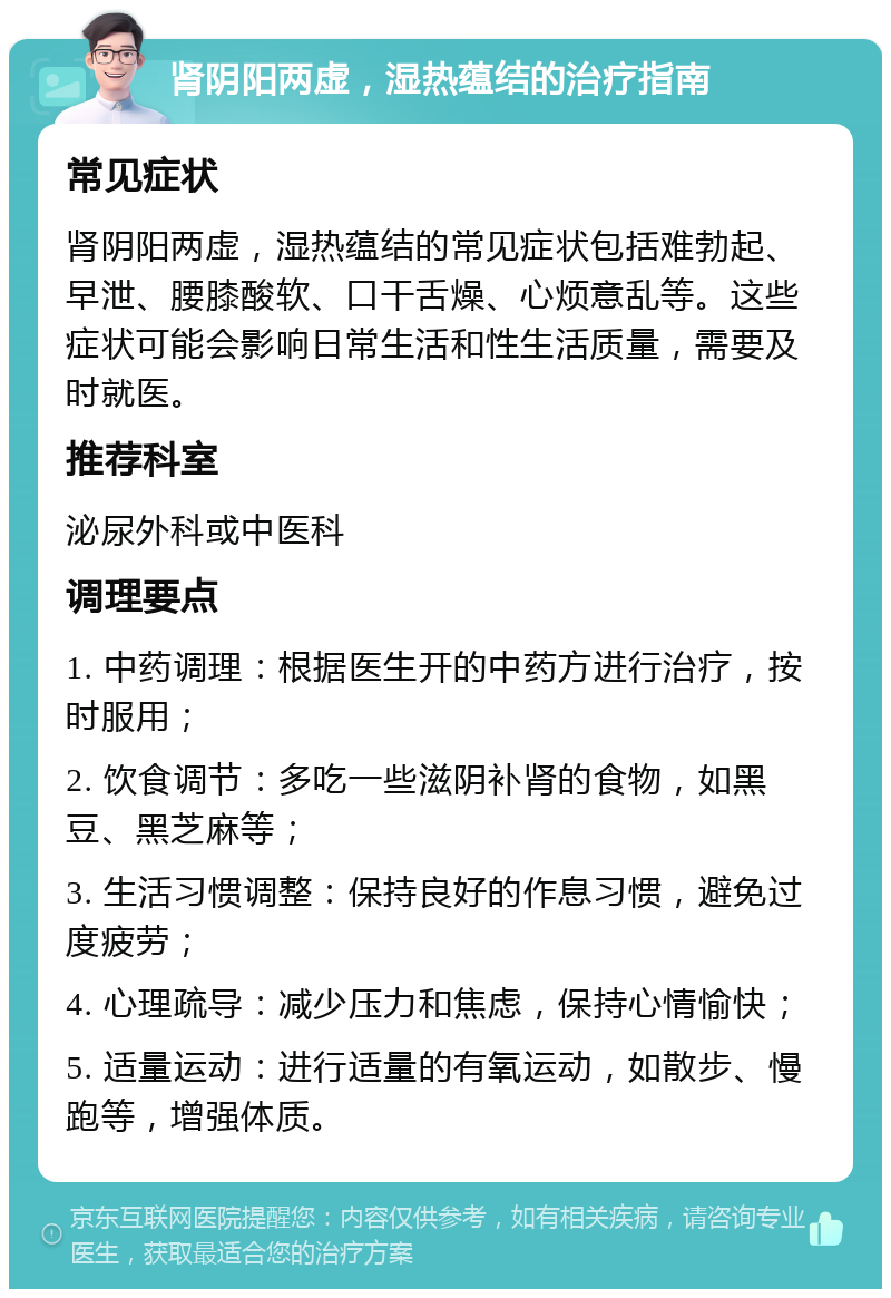 肾阴阳两虚，湿热蕴结的治疗指南 常见症状 肾阴阳两虚，湿热蕴结的常见症状包括难勃起、早泄、腰膝酸软、口干舌燥、心烦意乱等。这些症状可能会影响日常生活和性生活质量，需要及时就医。 推荐科室 泌尿外科或中医科 调理要点 1. 中药调理：根据医生开的中药方进行治疗，按时服用； 2. 饮食调节：多吃一些滋阴补肾的食物，如黑豆、黑芝麻等； 3. 生活习惯调整：保持良好的作息习惯，避免过度疲劳； 4. 心理疏导：减少压力和焦虑，保持心情愉快； 5. 适量运动：进行适量的有氧运动，如散步、慢跑等，增强体质。