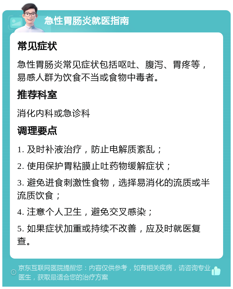 急性胃肠炎就医指南 常见症状 急性胃肠炎常见症状包括呕吐、腹泻、胃疼等，易感人群为饮食不当或食物中毒者。 推荐科室 消化内科或急诊科 调理要点 1. 及时补液治疗，防止电解质紊乱； 2. 使用保护胃粘膜止吐药物缓解症状； 3. 避免进食刺激性食物，选择易消化的流质或半流质饮食； 4. 注意个人卫生，避免交叉感染； 5. 如果症状加重或持续不改善，应及时就医复查。