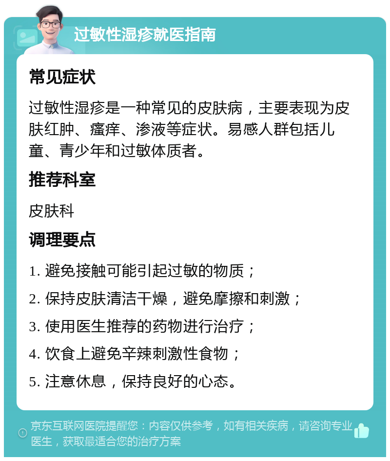 过敏性湿疹就医指南 常见症状 过敏性湿疹是一种常见的皮肤病，主要表现为皮肤红肿、瘙痒、渗液等症状。易感人群包括儿童、青少年和过敏体质者。 推荐科室 皮肤科 调理要点 1. 避免接触可能引起过敏的物质； 2. 保持皮肤清洁干燥，避免摩擦和刺激； 3. 使用医生推荐的药物进行治疗； 4. 饮食上避免辛辣刺激性食物； 5. 注意休息，保持良好的心态。