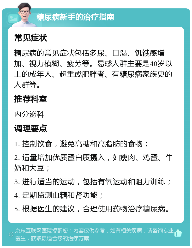 糖尿病新手的治疗指南 常见症状 糖尿病的常见症状包括多尿、口渴、饥饿感增加、视力模糊、疲劳等。易感人群主要是40岁以上的成年人、超重或肥胖者、有糖尿病家族史的人群等。 推荐科室 内分泌科 调理要点 1. 控制饮食，避免高糖和高脂肪的食物； 2. 适量增加优质蛋白质摄入，如瘦肉、鸡蛋、牛奶和大豆； 3. 进行适当的运动，包括有氧运动和阻力训练； 4. 定期监测血糖和肾功能； 5. 根据医生的建议，合理使用药物治疗糖尿病。