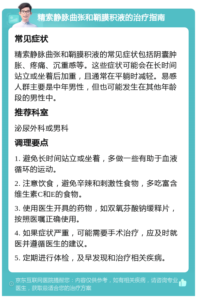 精索静脉曲张和鞘膜积液的治疗指南 常见症状 精索静脉曲张和鞘膜积液的常见症状包括阴囊肿胀、疼痛、沉重感等。这些症状可能会在长时间站立或坐着后加重，且通常在平躺时减轻。易感人群主要是中年男性，但也可能发生在其他年龄段的男性中。 推荐科室 泌尿外科或男科 调理要点 1. 避免长时间站立或坐着，多做一些有助于血液循环的运动。 2. 注意饮食，避免辛辣和刺激性食物，多吃富含维生素C和E的食物。 3. 使用医生开具的药物，如双氧芬酸钠缓释片，按照医嘱正确使用。 4. 如果症状严重，可能需要手术治疗，应及时就医并遵循医生的建议。 5. 定期进行体检，及早发现和治疗相关疾病。