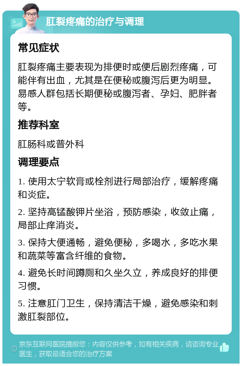 肛裂疼痛的治疗与调理 常见症状 肛裂疼痛主要表现为排便时或便后剧烈疼痛，可能伴有出血，尤其是在便秘或腹泻后更为明显。易感人群包括长期便秘或腹泻者、孕妇、肥胖者等。 推荐科室 肛肠科或普外科 调理要点 1. 使用太宁软膏或栓剂进行局部治疗，缓解疼痛和炎症。 2. 坚持高锰酸钾片坐浴，预防感染，收敛止痛，局部止痒消炎。 3. 保持大便通畅，避免便秘，多喝水，多吃水果和蔬菜等富含纤维的食物。 4. 避免长时间蹲厕和久坐久立，养成良好的排便习惯。 5. 注意肛门卫生，保持清洁干燥，避免感染和刺激肛裂部位。