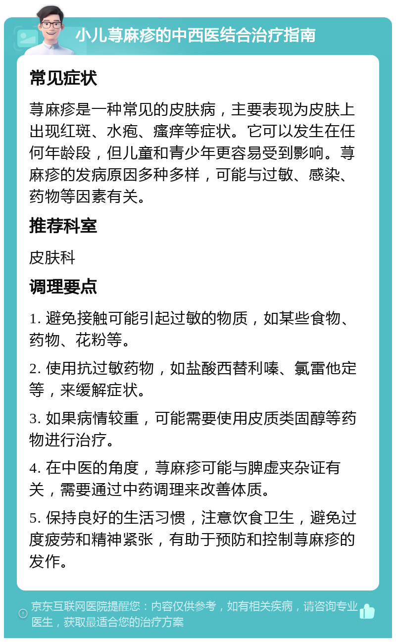 小儿荨麻疹的中西医结合治疗指南 常见症状 荨麻疹是一种常见的皮肤病，主要表现为皮肤上出现红斑、水疱、瘙痒等症状。它可以发生在任何年龄段，但儿童和青少年更容易受到影响。荨麻疹的发病原因多种多样，可能与过敏、感染、药物等因素有关。 推荐科室 皮肤科 调理要点 1. 避免接触可能引起过敏的物质，如某些食物、药物、花粉等。 2. 使用抗过敏药物，如盐酸西替利嗪、氯雷他定等，来缓解症状。 3. 如果病情较重，可能需要使用皮质类固醇等药物进行治疗。 4. 在中医的角度，荨麻疹可能与脾虚夹杂证有关，需要通过中药调理来改善体质。 5. 保持良好的生活习惯，注意饮食卫生，避免过度疲劳和精神紧张，有助于预防和控制荨麻疹的发作。