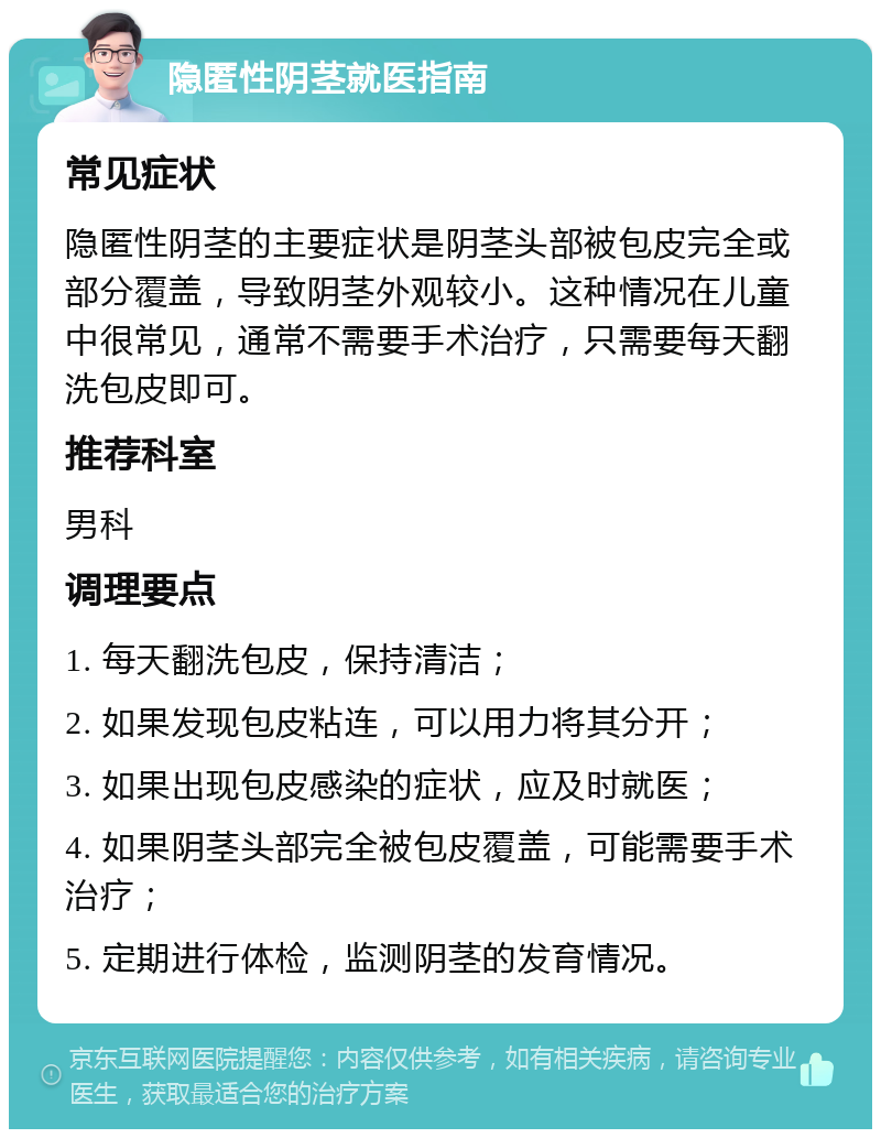 隐匿性阴茎就医指南 常见症状 隐匿性阴茎的主要症状是阴茎头部被包皮完全或部分覆盖，导致阴茎外观较小。这种情况在儿童中很常见，通常不需要手术治疗，只需要每天翻洗包皮即可。 推荐科室 男科 调理要点 1. 每天翻洗包皮，保持清洁； 2. 如果发现包皮粘连，可以用力将其分开； 3. 如果出现包皮感染的症状，应及时就医； 4. 如果阴茎头部完全被包皮覆盖，可能需要手术治疗； 5. 定期进行体检，监测阴茎的发育情况。