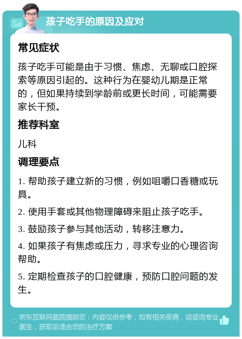 孩子吃手的原因及应对 常见症状 孩子吃手可能是由于习惯、焦虑、无聊或口腔探索等原因引起的。这种行为在婴幼儿期是正常的，但如果持续到学龄前或更长时间，可能需要家长干预。 推荐科室 儿科 调理要点 1. 帮助孩子建立新的习惯，例如咀嚼口香糖或玩具。 2. 使用手套或其他物理障碍来阻止孩子吃手。 3. 鼓励孩子参与其他活动，转移注意力。 4. 如果孩子有焦虑或压力，寻求专业的心理咨询帮助。 5. 定期检查孩子的口腔健康，预防口腔问题的发生。