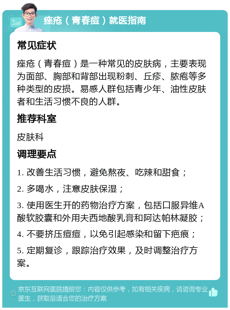 痤疮（青春痘）就医指南 常见症状 痤疮（青春痘）是一种常见的皮肤病，主要表现为面部、胸部和背部出现粉刺、丘疹、脓疱等多种类型的皮损。易感人群包括青少年、油性皮肤者和生活习惯不良的人群。 推荐科室 皮肤科 调理要点 1. 改善生活习惯，避免熬夜、吃辣和甜食； 2. 多喝水，注意皮肤保湿； 3. 使用医生开的药物治疗方案，包括口服异维A酸软胶囊和外用夫西地酸乳膏和阿达帕林凝胶； 4. 不要挤压痘痘，以免引起感染和留下疤痕； 5. 定期复诊，跟踪治疗效果，及时调整治疗方案。