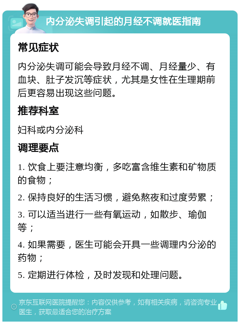 内分泌失调引起的月经不调就医指南 常见症状 内分泌失调可能会导致月经不调、月经量少、有血块、肚子发沉等症状，尤其是女性在生理期前后更容易出现这些问题。 推荐科室 妇科或内分泌科 调理要点 1. 饮食上要注意均衡，多吃富含维生素和矿物质的食物； 2. 保持良好的生活习惯，避免熬夜和过度劳累； 3. 可以适当进行一些有氧运动，如散步、瑜伽等； 4. 如果需要，医生可能会开具一些调理内分泌的药物； 5. 定期进行体检，及时发现和处理问题。