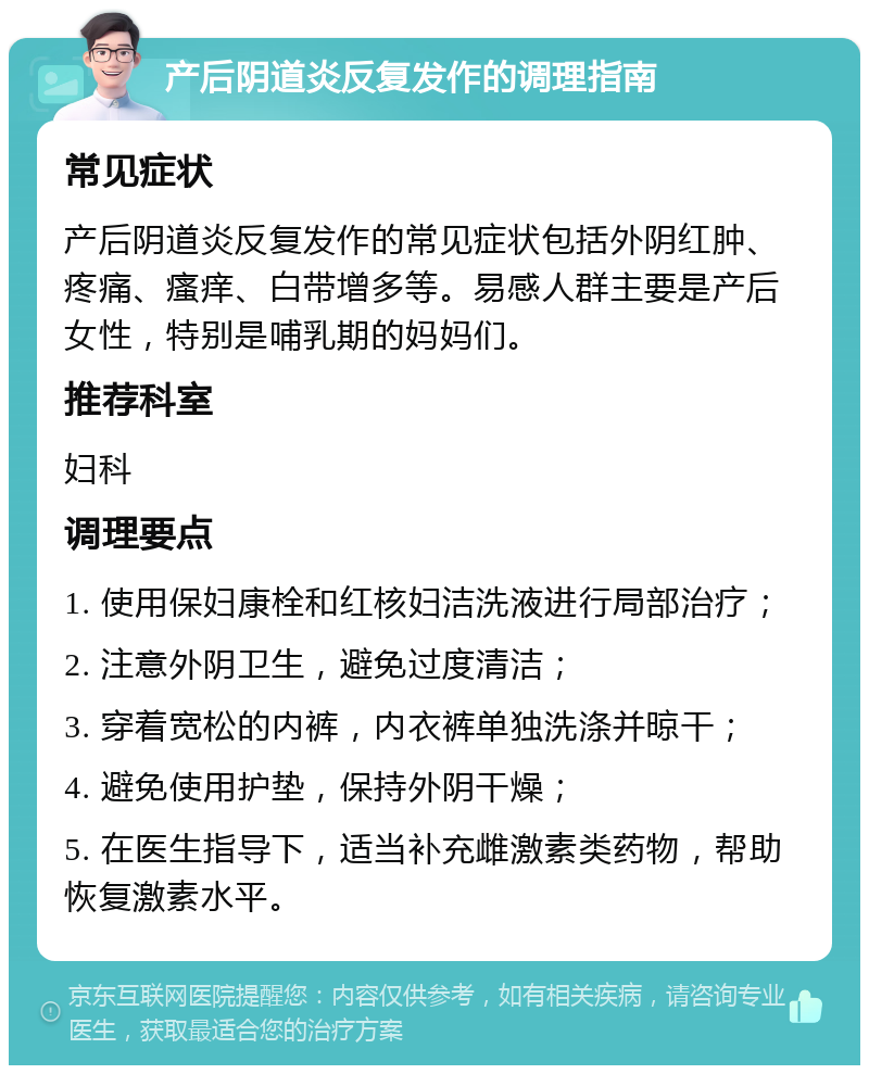 产后阴道炎反复发作的调理指南 常见症状 产后阴道炎反复发作的常见症状包括外阴红肿、疼痛、瘙痒、白带增多等。易感人群主要是产后女性，特别是哺乳期的妈妈们。 推荐科室 妇科 调理要点 1. 使用保妇康栓和红核妇洁洗液进行局部治疗； 2. 注意外阴卫生，避免过度清洁； 3. 穿着宽松的内裤，内衣裤单独洗涤并晾干； 4. 避免使用护垫，保持外阴干燥； 5. 在医生指导下，适当补充雌激素类药物，帮助恢复激素水平。