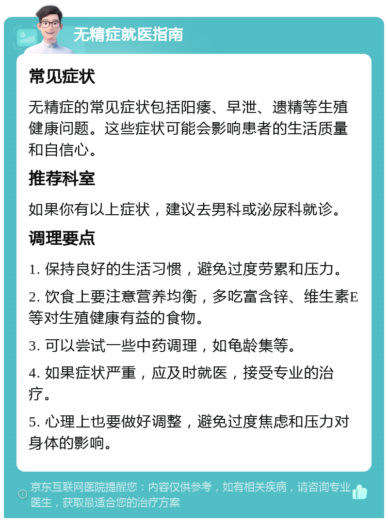 无精症就医指南 常见症状 无精症的常见症状包括阳痿、早泄、遗精等生殖健康问题。这些症状可能会影响患者的生活质量和自信心。 推荐科室 如果你有以上症状，建议去男科或泌尿科就诊。 调理要点 1. 保持良好的生活习惯，避免过度劳累和压力。 2. 饮食上要注意营养均衡，多吃富含锌、维生素E等对生殖健康有益的食物。 3. 可以尝试一些中药调理，如龟龄集等。 4. 如果症状严重，应及时就医，接受专业的治疗。 5. 心理上也要做好调整，避免过度焦虑和压力对身体的影响。