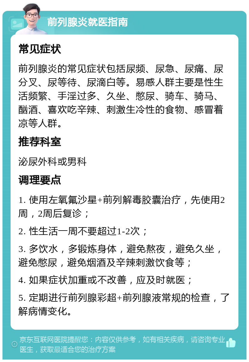 前列腺炎就医指南 常见症状 前列腺炎的常见症状包括尿频、尿急、尿痛、尿分叉、尿等待、尿滴白等。易感人群主要是性生活频繁、手淫过多、久坐、憋尿、骑车、骑马、酗酒、喜欢吃辛辣、刺激生冷性的食物、感冒着凉等人群。 推荐科室 泌尿外科或男科 调理要点 1. 使用左氧氟沙星+前列解毒胶囊治疗，先使用2周，2周后复诊； 2. 性生活一周不要超过1-2次； 3. 多饮水，多锻炼身体，避免熬夜，避免久坐，避免憋尿，避免烟酒及辛辣刺激饮食等； 4. 如果症状加重或不改善，应及时就医； 5. 定期进行前列腺彩超+前列腺液常规的检查，了解病情变化。