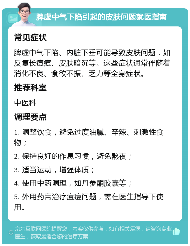 脾虚中气下陷引起的皮肤问题就医指南 常见症状 脾虚中气下陷、内脏下垂可能导致皮肤问题，如反复长痘痘、皮肤暗沉等。这些症状通常伴随着消化不良、食欲不振、乏力等全身症状。 推荐科室 中医科 调理要点 1. 调整饮食，避免过度油腻、辛辣、刺激性食物； 2. 保持良好的作息习惯，避免熬夜； 3. 适当运动，增强体质； 4. 使用中药调理，如丹参酮胶囊等； 5. 外用药膏治疗痘痘问题，需在医生指导下使用。