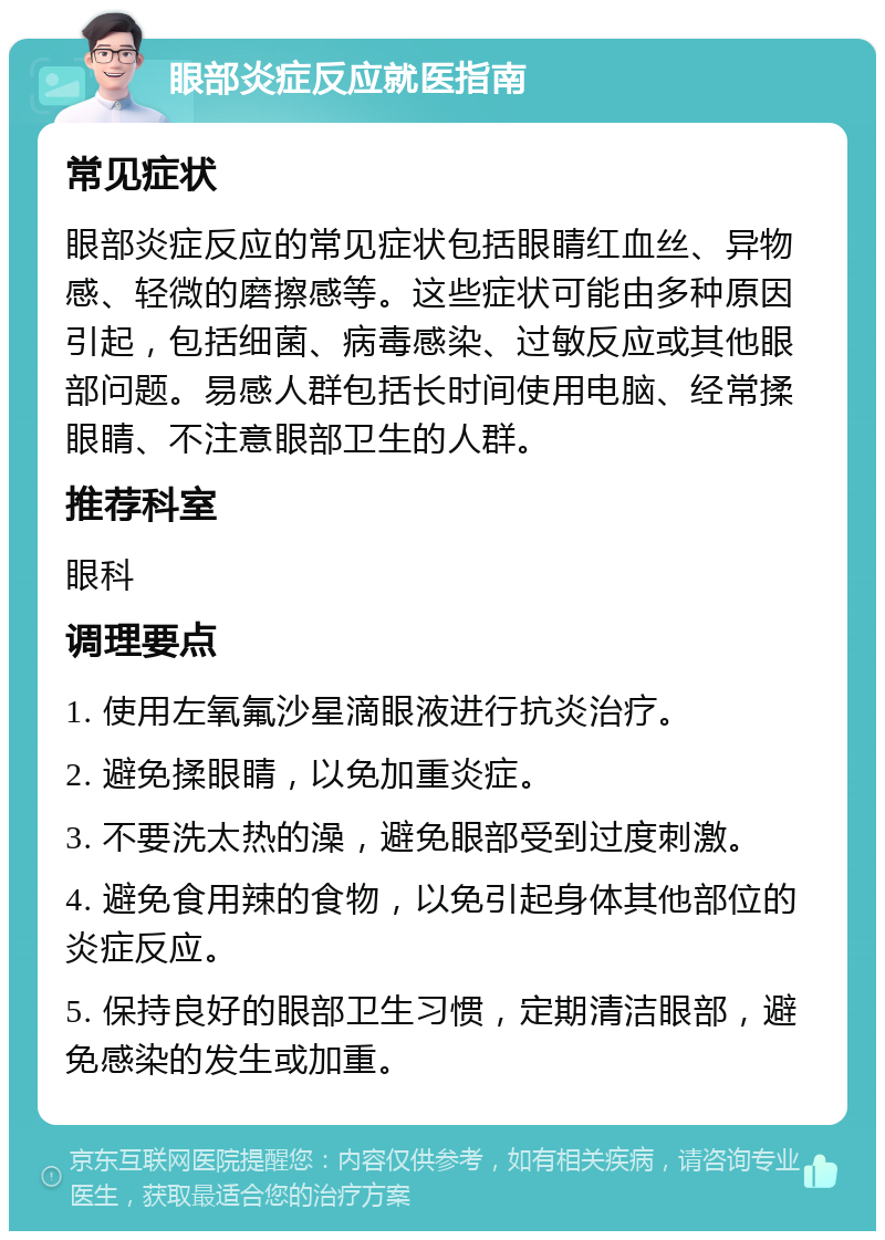 眼部炎症反应就医指南 常见症状 眼部炎症反应的常见症状包括眼睛红血丝、异物感、轻微的磨擦感等。这些症状可能由多种原因引起，包括细菌、病毒感染、过敏反应或其他眼部问题。易感人群包括长时间使用电脑、经常揉眼睛、不注意眼部卫生的人群。 推荐科室 眼科 调理要点 1. 使用左氧氟沙星滴眼液进行抗炎治疗。 2. 避免揉眼睛，以免加重炎症。 3. 不要洗太热的澡，避免眼部受到过度刺激。 4. 避免食用辣的食物，以免引起身体其他部位的炎症反应。 5. 保持良好的眼部卫生习惯，定期清洁眼部，避免感染的发生或加重。