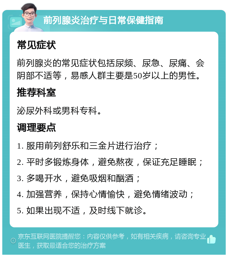 前列腺炎治疗与日常保健指南 常见症状 前列腺炎的常见症状包括尿频、尿急、尿痛、会阴部不适等，易感人群主要是50岁以上的男性。 推荐科室 泌尿外科或男科专科。 调理要点 1. 服用前列舒乐和三金片进行治疗； 2. 平时多锻炼身体，避免熬夜，保证充足睡眠； 3. 多喝开水，避免吸烟和酗酒； 4. 加强营养，保持心情愉快，避免情绪波动； 5. 如果出现不适，及时线下就诊。