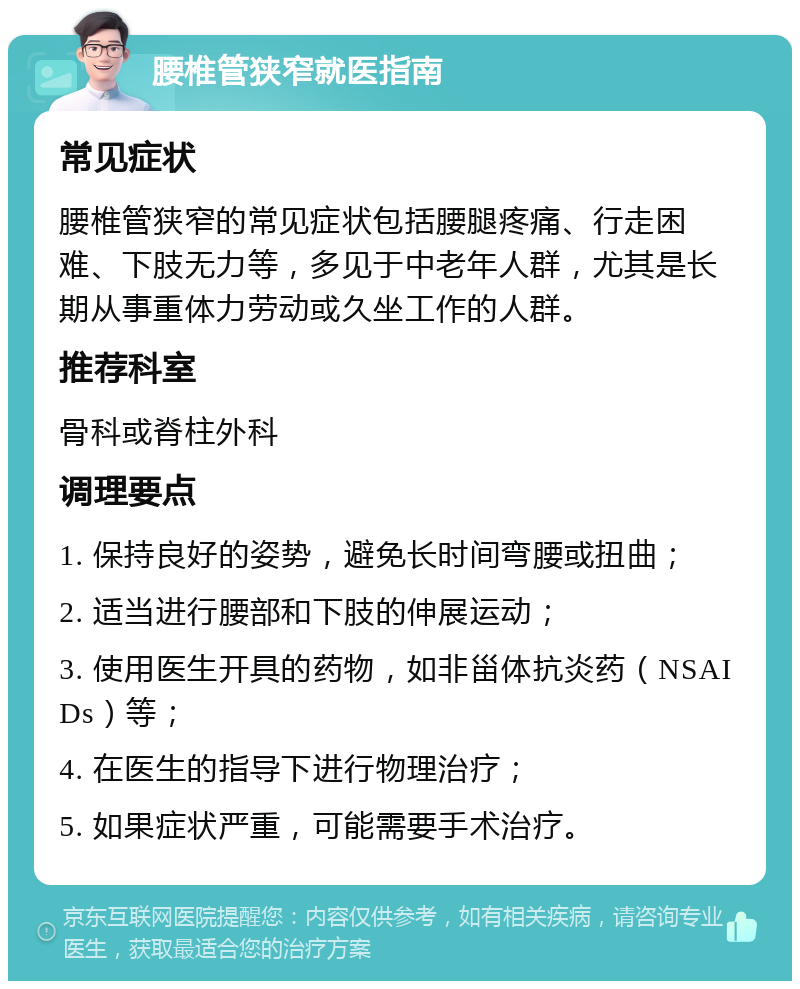 腰椎管狭窄就医指南 常见症状 腰椎管狭窄的常见症状包括腰腿疼痛、行走困难、下肢无力等，多见于中老年人群，尤其是长期从事重体力劳动或久坐工作的人群。 推荐科室 骨科或脊柱外科 调理要点 1. 保持良好的姿势，避免长时间弯腰或扭曲； 2. 适当进行腰部和下肢的伸展运动； 3. 使用医生开具的药物，如非甾体抗炎药（NSAIDs）等； 4. 在医生的指导下进行物理治疗； 5. 如果症状严重，可能需要手术治疗。