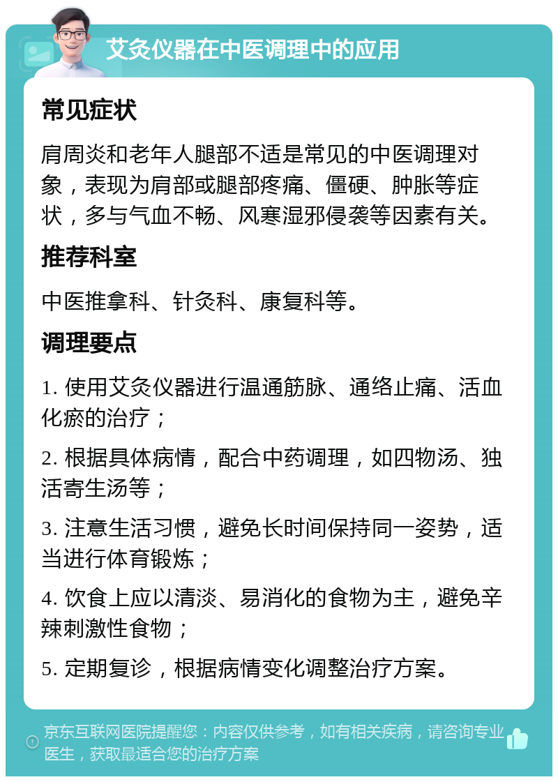 艾灸仪器在中医调理中的应用 常见症状 肩周炎和老年人腿部不适是常见的中医调理对象，表现为肩部或腿部疼痛、僵硬、肿胀等症状，多与气血不畅、风寒湿邪侵袭等因素有关。 推荐科室 中医推拿科、针灸科、康复科等。 调理要点 1. 使用艾灸仪器进行温通筋脉、通络止痛、活血化瘀的治疗； 2. 根据具体病情，配合中药调理，如四物汤、独活寄生汤等； 3. 注意生活习惯，避免长时间保持同一姿势，适当进行体育锻炼； 4. 饮食上应以清淡、易消化的食物为主，避免辛辣刺激性食物； 5. 定期复诊，根据病情变化调整治疗方案。