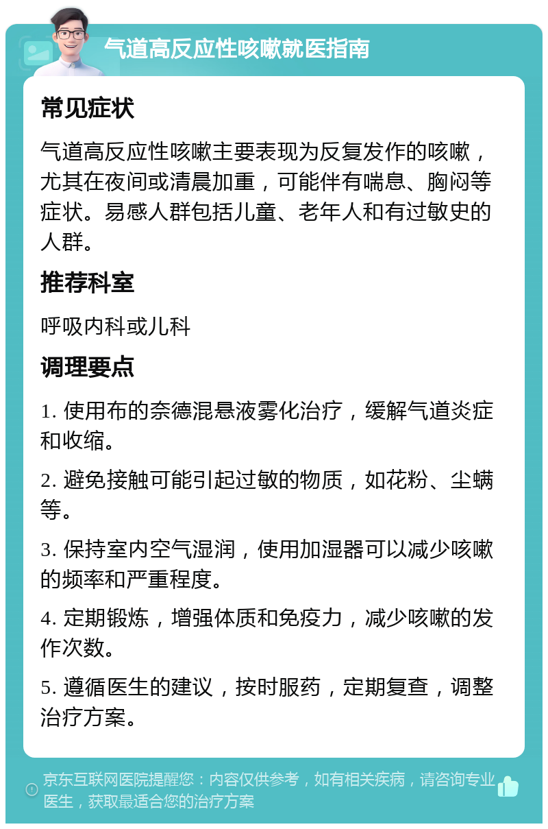 气道高反应性咳嗽就医指南 常见症状 气道高反应性咳嗽主要表现为反复发作的咳嗽，尤其在夜间或清晨加重，可能伴有喘息、胸闷等症状。易感人群包括儿童、老年人和有过敏史的人群。 推荐科室 呼吸内科或儿科 调理要点 1. 使用布的奈德混悬液雾化治疗，缓解气道炎症和收缩。 2. 避免接触可能引起过敏的物质，如花粉、尘螨等。 3. 保持室内空气湿润，使用加湿器可以减少咳嗽的频率和严重程度。 4. 定期锻炼，增强体质和免疫力，减少咳嗽的发作次数。 5. 遵循医生的建议，按时服药，定期复查，调整治疗方案。