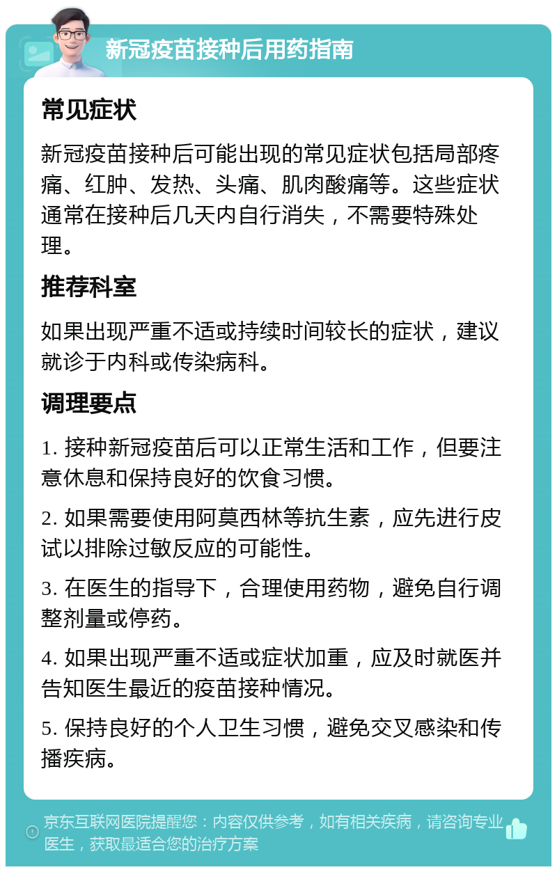 新冠疫苗接种后用药指南 常见症状 新冠疫苗接种后可能出现的常见症状包括局部疼痛、红肿、发热、头痛、肌肉酸痛等。这些症状通常在接种后几天内自行消失，不需要特殊处理。 推荐科室 如果出现严重不适或持续时间较长的症状，建议就诊于内科或传染病科。 调理要点 1. 接种新冠疫苗后可以正常生活和工作，但要注意休息和保持良好的饮食习惯。 2. 如果需要使用阿莫西林等抗生素，应先进行皮试以排除过敏反应的可能性。 3. 在医生的指导下，合理使用药物，避免自行调整剂量或停药。 4. 如果出现严重不适或症状加重，应及时就医并告知医生最近的疫苗接种情况。 5. 保持良好的个人卫生习惯，避免交叉感染和传播疾病。