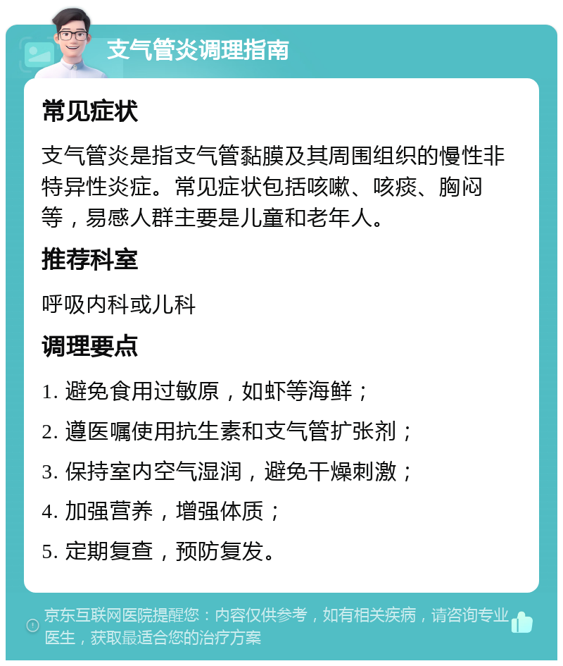 支气管炎调理指南 常见症状 支气管炎是指支气管黏膜及其周围组织的慢性非特异性炎症。常见症状包括咳嗽、咳痰、胸闷等，易感人群主要是儿童和老年人。 推荐科室 呼吸内科或儿科 调理要点 1. 避免食用过敏原，如虾等海鲜； 2. 遵医嘱使用抗生素和支气管扩张剂； 3. 保持室内空气湿润，避免干燥刺激； 4. 加强营养，增强体质； 5. 定期复查，预防复发。