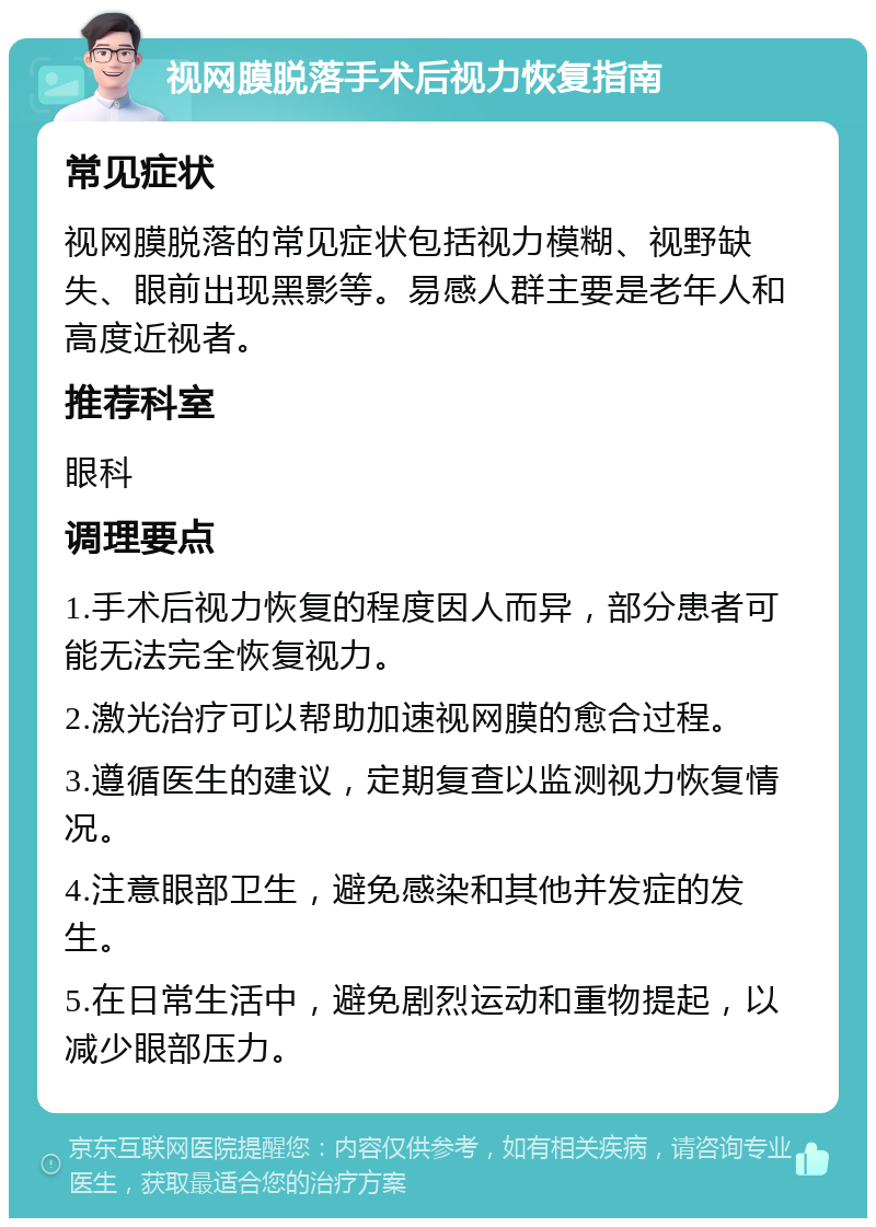 视网膜脱落手术后视力恢复指南 常见症状 视网膜脱落的常见症状包括视力模糊、视野缺失、眼前出现黑影等。易感人群主要是老年人和高度近视者。 推荐科室 眼科 调理要点 1.手术后视力恢复的程度因人而异，部分患者可能无法完全恢复视力。 2.激光治疗可以帮助加速视网膜的愈合过程。 3.遵循医生的建议，定期复查以监测视力恢复情况。 4.注意眼部卫生，避免感染和其他并发症的发生。 5.在日常生活中，避免剧烈运动和重物提起，以减少眼部压力。