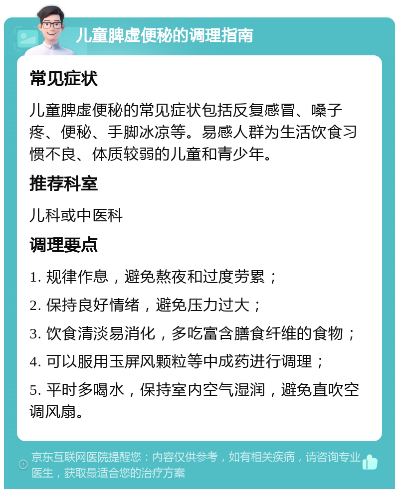 儿童脾虚便秘的调理指南 常见症状 儿童脾虚便秘的常见症状包括反复感冒、嗓子疼、便秘、手脚冰凉等。易感人群为生活饮食习惯不良、体质较弱的儿童和青少年。 推荐科室 儿科或中医科 调理要点 1. 规律作息，避免熬夜和过度劳累； 2. 保持良好情绪，避免压力过大； 3. 饮食清淡易消化，多吃富含膳食纤维的食物； 4. 可以服用玉屏风颗粒等中成药进行调理； 5. 平时多喝水，保持室内空气湿润，避免直吹空调风扇。