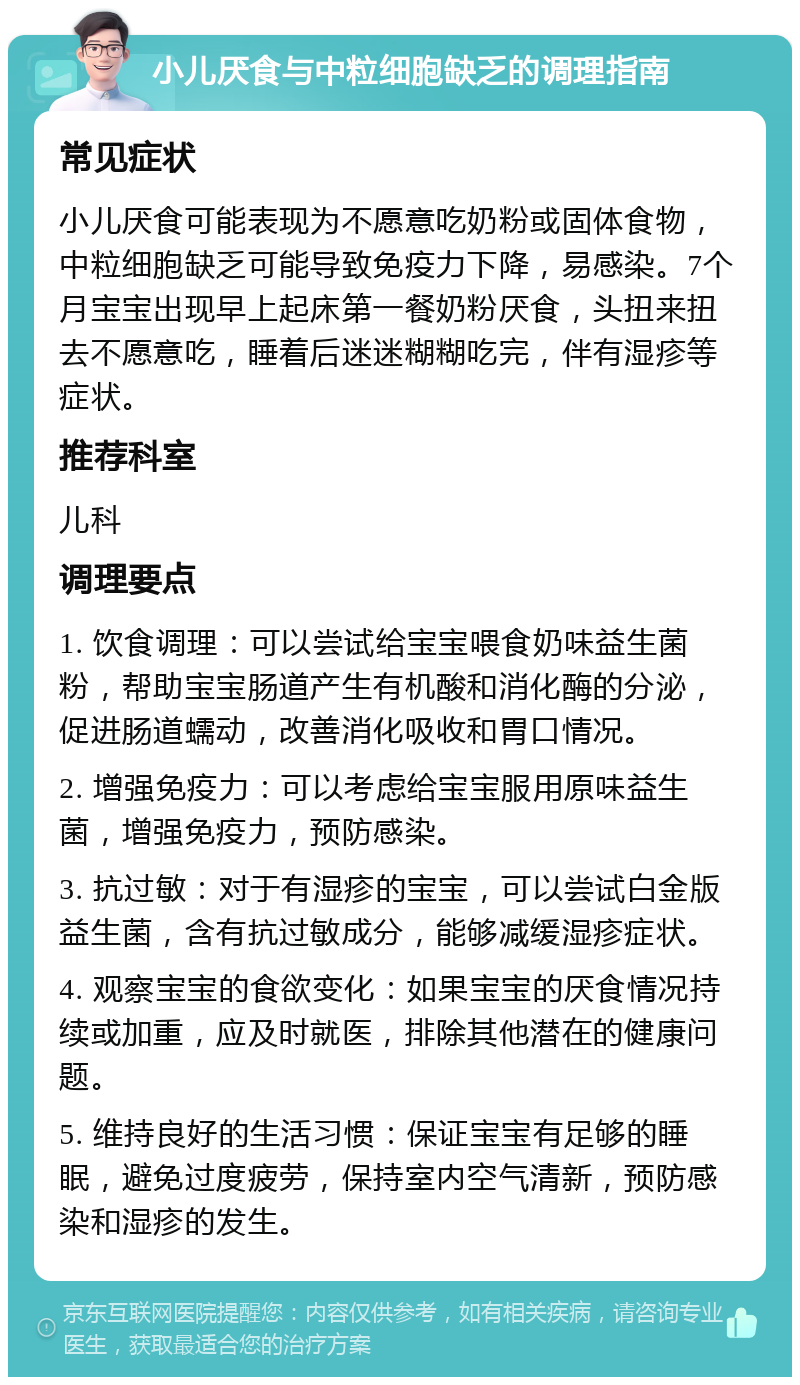 小儿厌食与中粒细胞缺乏的调理指南 常见症状 小儿厌食可能表现为不愿意吃奶粉或固体食物，中粒细胞缺乏可能导致免疫力下降，易感染。7个月宝宝出现早上起床第一餐奶粉厌食，头扭来扭去不愿意吃，睡着后迷迷糊糊吃完，伴有湿疹等症状。 推荐科室 儿科 调理要点 1. 饮食调理：可以尝试给宝宝喂食奶味益生菌粉，帮助宝宝肠道产生有机酸和消化酶的分泌，促进肠道蠕动，改善消化吸收和胃口情况。 2. 增强免疫力：可以考虑给宝宝服用原味益生菌，增强免疫力，预防感染。 3. 抗过敏：对于有湿疹的宝宝，可以尝试白金版益生菌，含有抗过敏成分，能够减缓湿疹症状。 4. 观察宝宝的食欲变化：如果宝宝的厌食情况持续或加重，应及时就医，排除其他潜在的健康问题。 5. 维持良好的生活习惯：保证宝宝有足够的睡眠，避免过度疲劳，保持室内空气清新，预防感染和湿疹的发生。