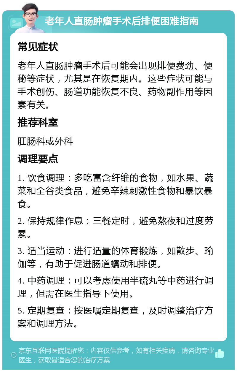 老年人直肠肿瘤手术后排便困难指南 常见症状 老年人直肠肿瘤手术后可能会出现排便费劲、便秘等症状，尤其是在恢复期内。这些症状可能与手术创伤、肠道功能恢复不良、药物副作用等因素有关。 推荐科室 肛肠科或外科 调理要点 1. 饮食调理：多吃富含纤维的食物，如水果、蔬菜和全谷类食品，避免辛辣刺激性食物和暴饮暴食。 2. 保持规律作息：三餐定时，避免熬夜和过度劳累。 3. 适当运动：进行适量的体育锻炼，如散步、瑜伽等，有助于促进肠道蠕动和排便。 4. 中药调理：可以考虑使用半硫丸等中药进行调理，但需在医生指导下使用。 5. 定期复查：按医嘱定期复查，及时调整治疗方案和调理方法。