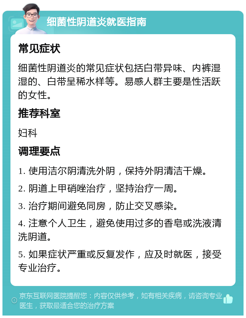 细菌性阴道炎就医指南 常见症状 细菌性阴道炎的常见症状包括白带异味、内裤湿湿的、白带呈稀水样等。易感人群主要是性活跃的女性。 推荐科室 妇科 调理要点 1. 使用洁尔阴清洗外阴，保持外阴清洁干燥。 2. 阴道上甲硝唑治疗，坚持治疗一周。 3. 治疗期间避免同房，防止交叉感染。 4. 注意个人卫生，避免使用过多的香皂或洗液清洗阴道。 5. 如果症状严重或反复发作，应及时就医，接受专业治疗。