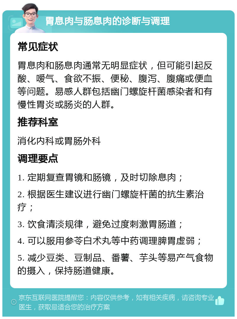 胃息肉与肠息肉的诊断与调理 常见症状 胃息肉和肠息肉通常无明显症状，但可能引起反酸、嗳气、食欲不振、便秘、腹泻、腹痛或便血等问题。易感人群包括幽门螺旋杆菌感染者和有慢性胃炎或肠炎的人群。 推荐科室 消化内科或胃肠外科 调理要点 1. 定期复查胃镜和肠镜，及时切除息肉； 2. 根据医生建议进行幽门螺旋杆菌的抗生素治疗； 3. 饮食清淡规律，避免过度刺激胃肠道； 4. 可以服用参苓白术丸等中药调理脾胃虚弱； 5. 减少豆类、豆制品、番薯、芋头等易产气食物的摄入，保持肠道健康。