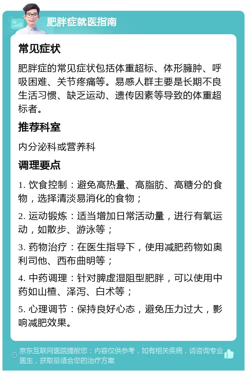 肥胖症就医指南 常见症状 肥胖症的常见症状包括体重超标、体形臃肿、呼吸困难、关节疼痛等。易感人群主要是长期不良生活习惯、缺乏运动、遗传因素等导致的体重超标者。 推荐科室 内分泌科或营养科 调理要点 1. 饮食控制：避免高热量、高脂肪、高糖分的食物，选择清淡易消化的食物； 2. 运动锻炼：适当增加日常活动量，进行有氧运动，如散步、游泳等； 3. 药物治疗：在医生指导下，使用减肥药物如奥利司他、西布曲明等； 4. 中药调理：针对脾虚湿阻型肥胖，可以使用中药如山楂、泽泻、白术等； 5. 心理调节：保持良好心态，避免压力过大，影响减肥效果。