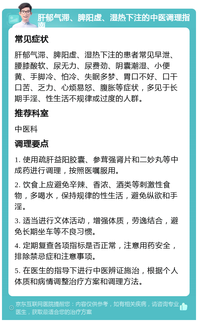 肝郁气滞、脾阳虚、湿热下注的中医调理指南 常见症状 肝郁气滞、脾阳虚、湿热下注的患者常见早泄、腰膝酸软、尿无力、尿费劲、阴囊潮湿、小便黄、手脚冷、怕冷、失眠多梦、胃口不好、口干口苦、乏力、心烦易怒、腹胀等症状，多见于长期手淫、性生活不规律或过度的人群。 推荐科室 中医科 调理要点 1. 使用疏肝益阳胶囊、参茸强肾片和二妙丸等中成药进行调理，按照医嘱服用。 2. 饮食上应避免辛辣、香浓、酒类等刺激性食物，多喝水，保持规律的性生活，避免纵欲和手淫。 3. 适当进行文体活动，增强体质，劳逸结合，避免长期坐车等不良习惯。 4. 定期复查各项指标是否正常，注意用药安全，排除禁忌症和注意事项。 5. 在医生的指导下进行中医辨证施治，根据个人体质和病情调整治疗方案和调理方法。