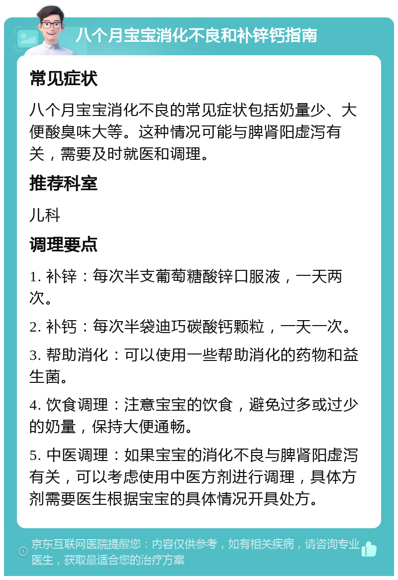 八个月宝宝消化不良和补锌钙指南 常见症状 八个月宝宝消化不良的常见症状包括奶量少、大便酸臭味大等。这种情况可能与脾肾阳虚泻有关，需要及时就医和调理。 推荐科室 儿科 调理要点 1. 补锌：每次半支葡萄糖酸锌口服液，一天两次。 2. 补钙：每次半袋迪巧碳酸钙颗粒，一天一次。 3. 帮助消化：可以使用一些帮助消化的药物和益生菌。 4. 饮食调理：注意宝宝的饮食，避免过多或过少的奶量，保持大便通畅。 5. 中医调理：如果宝宝的消化不良与脾肾阳虚泻有关，可以考虑使用中医方剂进行调理，具体方剂需要医生根据宝宝的具体情况开具处方。