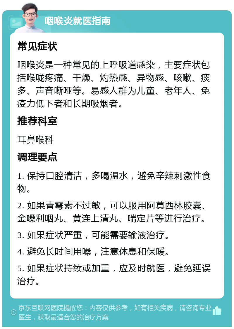 咽喉炎就医指南 常见症状 咽喉炎是一种常见的上呼吸道感染，主要症状包括喉咙疼痛、干燥、灼热感、异物感、咳嗽、痰多、声音嘶哑等。易感人群为儿童、老年人、免疫力低下者和长期吸烟者。 推荐科室 耳鼻喉科 调理要点 1. 保持口腔清洁，多喝温水，避免辛辣刺激性食物。 2. 如果青霉素不过敏，可以服用阿莫西林胶囊、金嗓利咽丸、黄连上清丸、喘定片等进行治疗。 3. 如果症状严重，可能需要输液治疗。 4. 避免长时间用嗓，注意休息和保暖。 5. 如果症状持续或加重，应及时就医，避免延误治疗。