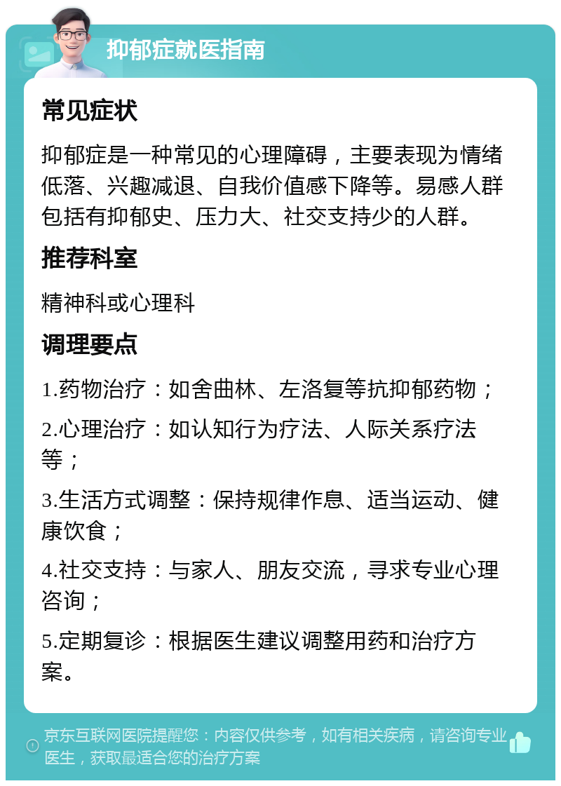 抑郁症就医指南 常见症状 抑郁症是一种常见的心理障碍，主要表现为情绪低落、兴趣减退、自我价值感下降等。易感人群包括有抑郁史、压力大、社交支持少的人群。 推荐科室 精神科或心理科 调理要点 1.药物治疗：如舍曲林、左洛复等抗抑郁药物； 2.心理治疗：如认知行为疗法、人际关系疗法等； 3.生活方式调整：保持规律作息、适当运动、健康饮食； 4.社交支持：与家人、朋友交流，寻求专业心理咨询； 5.定期复诊：根据医生建议调整用药和治疗方案。