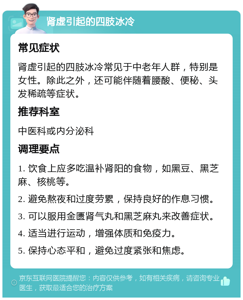 肾虚引起的四肢冰冷 常见症状 肾虚引起的四肢冰冷常见于中老年人群，特别是女性。除此之外，还可能伴随着腰酸、便秘、头发稀疏等症状。 推荐科室 中医科或内分泌科 调理要点 1. 饮食上应多吃温补肾阳的食物，如黑豆、黑芝麻、核桃等。 2. 避免熬夜和过度劳累，保持良好的作息习惯。 3. 可以服用金匮肾气丸和黑芝麻丸来改善症状。 4. 适当进行运动，增强体质和免疫力。 5. 保持心态平和，避免过度紧张和焦虑。