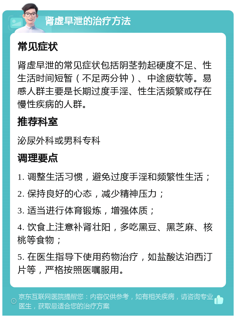 肾虚早泄的治疗方法 常见症状 肾虚早泄的常见症状包括阴茎勃起硬度不足、性生活时间短暂（不足两分钟）、中途疲软等。易感人群主要是长期过度手淫、性生活频繁或存在慢性疾病的人群。 推荐科室 泌尿外科或男科专科 调理要点 1. 调整生活习惯，避免过度手淫和频繁性生活； 2. 保持良好的心态，减少精神压力； 3. 适当进行体育锻炼，增强体质； 4. 饮食上注意补肾壮阳，多吃黑豆、黑芝麻、核桃等食物； 5. 在医生指导下使用药物治疗，如盐酸达泊西汀片等，严格按照医嘱服用。