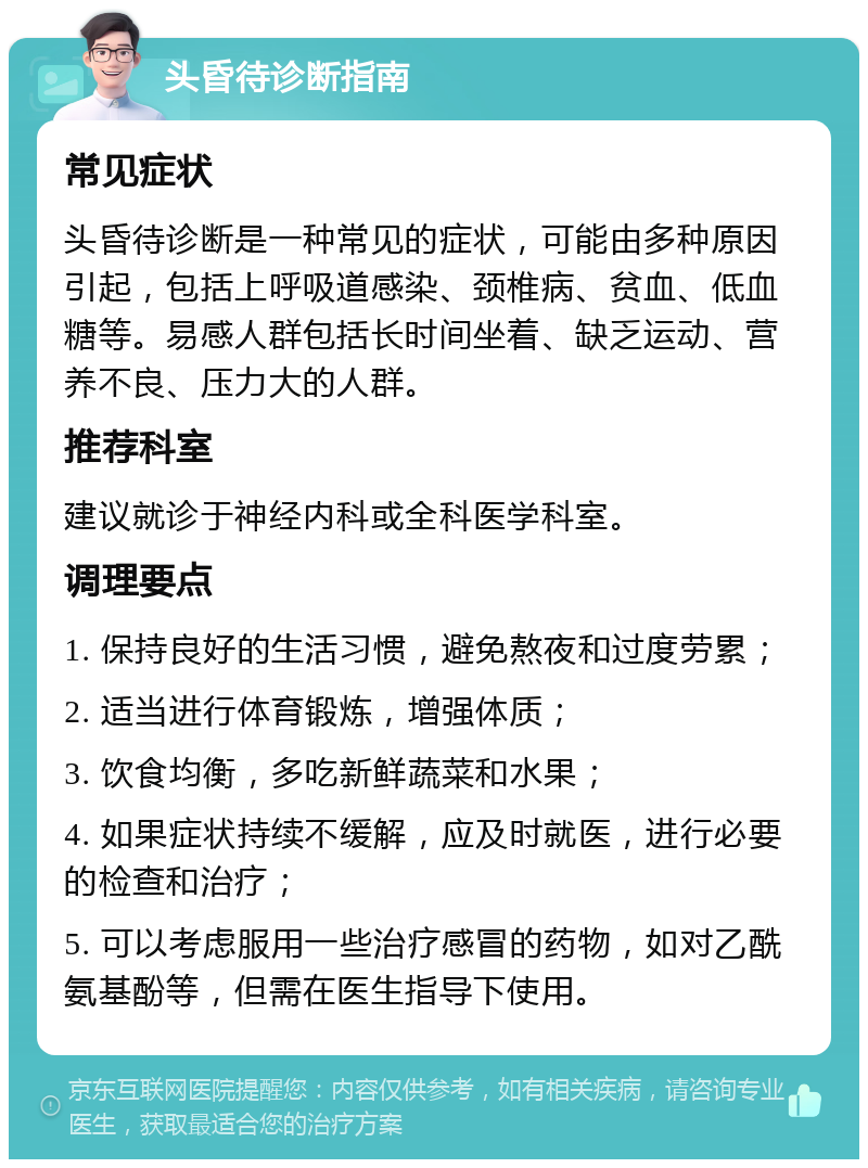 头昏待诊断指南 常见症状 头昏待诊断是一种常见的症状，可能由多种原因引起，包括上呼吸道感染、颈椎病、贫血、低血糖等。易感人群包括长时间坐着、缺乏运动、营养不良、压力大的人群。 推荐科室 建议就诊于神经内科或全科医学科室。 调理要点 1. 保持良好的生活习惯，避免熬夜和过度劳累； 2. 适当进行体育锻炼，增强体质； 3. 饮食均衡，多吃新鲜蔬菜和水果； 4. 如果症状持续不缓解，应及时就医，进行必要的检查和治疗； 5. 可以考虑服用一些治疗感冒的药物，如对乙酰氨基酚等，但需在医生指导下使用。