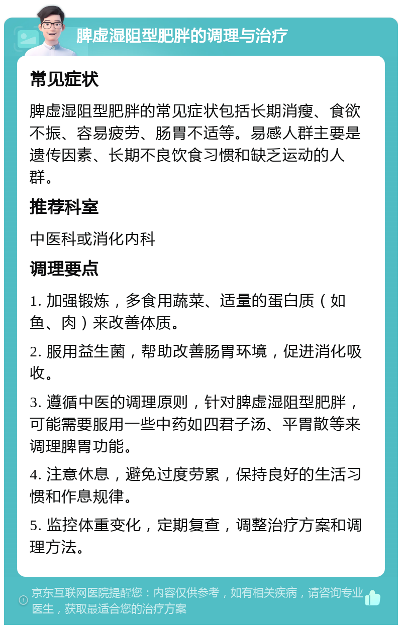 脾虚湿阻型肥胖的调理与治疗 常见症状 脾虚湿阻型肥胖的常见症状包括长期消瘦、食欲不振、容易疲劳、肠胃不适等。易感人群主要是遗传因素、长期不良饮食习惯和缺乏运动的人群。 推荐科室 中医科或消化内科 调理要点 1. 加强锻炼，多食用蔬菜、适量的蛋白质（如鱼、肉）来改善体质。 2. 服用益生菌，帮助改善肠胃环境，促进消化吸收。 3. 遵循中医的调理原则，针对脾虚湿阻型肥胖，可能需要服用一些中药如四君子汤、平胃散等来调理脾胃功能。 4. 注意休息，避免过度劳累，保持良好的生活习惯和作息规律。 5. 监控体重变化，定期复查，调整治疗方案和调理方法。