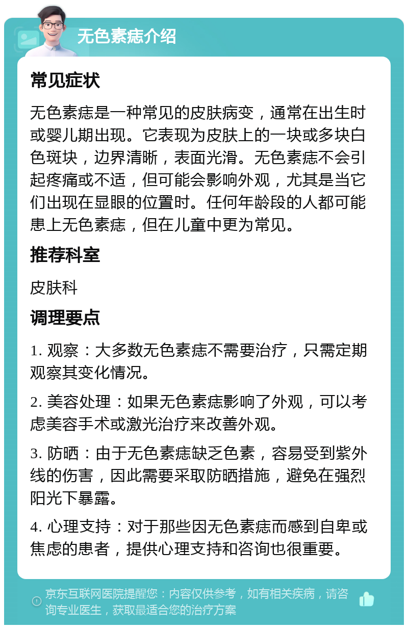 无色素痣介绍 常见症状 无色素痣是一种常见的皮肤病变，通常在出生时或婴儿期出现。它表现为皮肤上的一块或多块白色斑块，边界清晰，表面光滑。无色素痣不会引起疼痛或不适，但可能会影响外观，尤其是当它们出现在显眼的位置时。任何年龄段的人都可能患上无色素痣，但在儿童中更为常见。 推荐科室 皮肤科 调理要点 1. 观察：大多数无色素痣不需要治疗，只需定期观察其变化情况。 2. 美容处理：如果无色素痣影响了外观，可以考虑美容手术或激光治疗来改善外观。 3. 防晒：由于无色素痣缺乏色素，容易受到紫外线的伤害，因此需要采取防晒措施，避免在强烈阳光下暴露。 4. 心理支持：对于那些因无色素痣而感到自卑或焦虑的患者，提供心理支持和咨询也很重要。