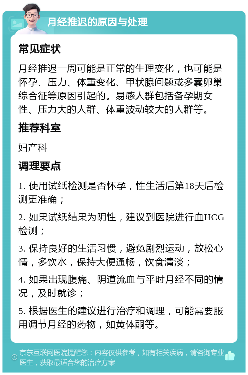 月经推迟的原因与处理 常见症状 月经推迟一周可能是正常的生理变化，也可能是怀孕、压力、体重变化、甲状腺问题或多囊卵巢综合征等原因引起的。易感人群包括备孕期女性、压力大的人群、体重波动较大的人群等。 推荐科室 妇产科 调理要点 1. 使用试纸检测是否怀孕，性生活后第18天后检测更准确； 2. 如果试纸结果为阴性，建议到医院进行血HCG检测； 3. 保持良好的生活习惯，避免剧烈运动，放松心情，多饮水，保持大便通畅，饮食清淡； 4. 如果出现腹痛、阴道流血与平时月经不同的情况，及时就诊； 5. 根据医生的建议进行治疗和调理，可能需要服用调节月经的药物，如黄体酮等。