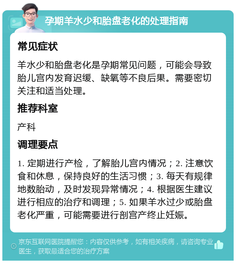 孕期羊水少和胎盘老化的处理指南 常见症状 羊水少和胎盘老化是孕期常见问题，可能会导致胎儿宫内发育迟缓、缺氧等不良后果。需要密切关注和适当处理。 推荐科室 产科 调理要点 1. 定期进行产检，了解胎儿宫内情况；2. 注意饮食和休息，保持良好的生活习惯；3. 每天有规律地数胎动，及时发现异常情况；4. 根据医生建议进行相应的治疗和调理；5. 如果羊水过少或胎盘老化严重，可能需要进行剖宫产终止妊娠。