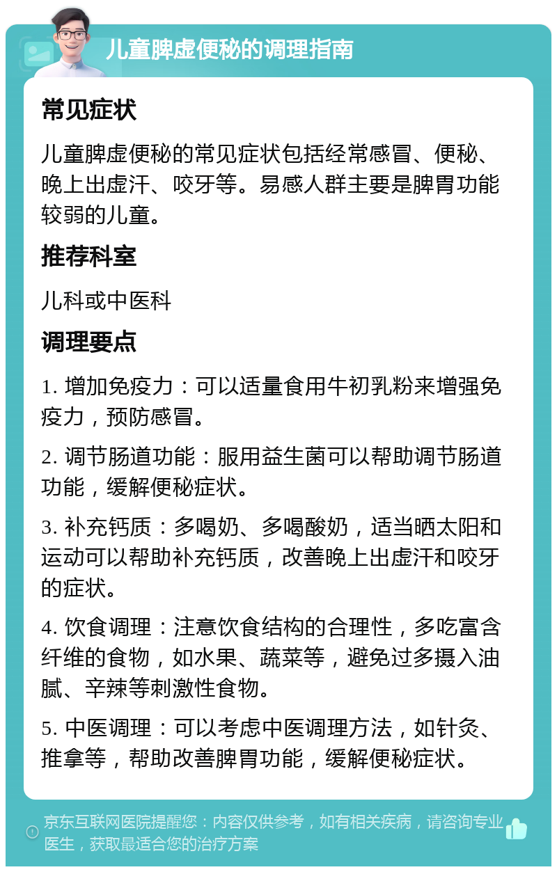 儿童脾虚便秘的调理指南 常见症状 儿童脾虚便秘的常见症状包括经常感冒、便秘、晚上出虚汗、咬牙等。易感人群主要是脾胃功能较弱的儿童。 推荐科室 儿科或中医科 调理要点 1. 增加免疫力：可以适量食用牛初乳粉来增强免疫力，预防感冒。 2. 调节肠道功能：服用益生菌可以帮助调节肠道功能，缓解便秘症状。 3. 补充钙质：多喝奶、多喝酸奶，适当晒太阳和运动可以帮助补充钙质，改善晚上出虚汗和咬牙的症状。 4. 饮食调理：注意饮食结构的合理性，多吃富含纤维的食物，如水果、蔬菜等，避免过多摄入油腻、辛辣等刺激性食物。 5. 中医调理：可以考虑中医调理方法，如针灸、推拿等，帮助改善脾胃功能，缓解便秘症状。