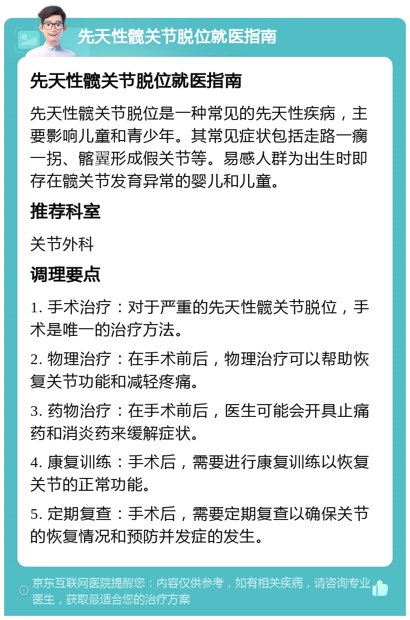 先天性髋关节脱位就医指南 先天性髋关节脱位就医指南 先天性髋关节脱位是一种常见的先天性疾病，主要影响儿童和青少年。其常见症状包括走路一瘸一拐、髂翼形成假关节等。易感人群为出生时即存在髋关节发育异常的婴儿和儿童。 推荐科室 关节外科 调理要点 1. 手术治疗：对于严重的先天性髋关节脱位，手术是唯一的治疗方法。 2. 物理治疗：在手术前后，物理治疗可以帮助恢复关节功能和减轻疼痛。 3. 药物治疗：在手术前后，医生可能会开具止痛药和消炎药来缓解症状。 4. 康复训练：手术后，需要进行康复训练以恢复关节的正常功能。 5. 定期复查：手术后，需要定期复查以确保关节的恢复情况和预防并发症的发生。