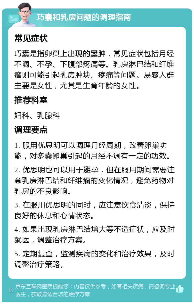 巧囊和乳房问题的调理指南 常见症状 巧囊是指卵巢上出现的囊肿，常见症状包括月经不调、不孕、下腹部疼痛等。乳房淋巴结和纤维瘤则可能引起乳房肿块、疼痛等问题。易感人群主要是女性，尤其是生育年龄的女性。 推荐科室 妇科、乳腺科 调理要点 1. 服用优思明可以调理月经周期，改善卵巢功能，对多囊卵巢引起的月经不调有一定的功效。 2. 优思明也可以用于避孕，但在服用期间需要注意乳房淋巴结和纤维瘤的变化情况，避免药物对乳房的不良影响。 3. 在服用优思明的同时，应注意饮食清淡，保持良好的休息和心情状态。 4. 如果出现乳房淋巴结增大等不适症状，应及时就医，调整治疗方案。 5. 定期复查，监测疾病的变化和治疗效果，及时调整治疗策略。